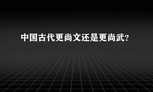中国古代更尚文还是更尚武?