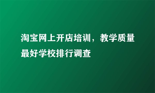 淘宝网上开店培训，教学质量最好学校排行调查