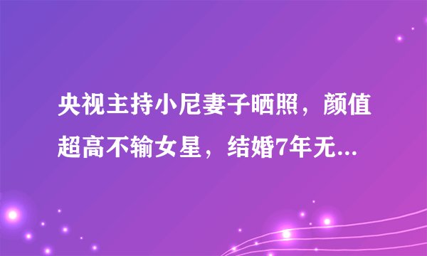 央视主持小尼妻子晒照，颜值超高不输女星，结婚7年无子感情很好