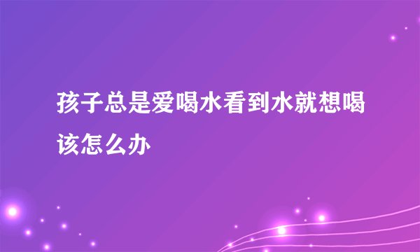 孩子总是爱喝水看到水就想喝该怎么办