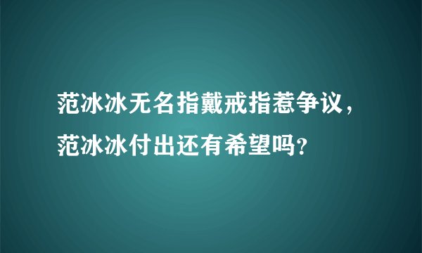 范冰冰无名指戴戒指惹争议，范冰冰付出还有希望吗？
