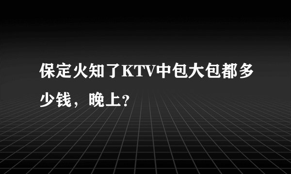 保定火知了KTV中包大包都多少钱，晚上？