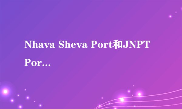 Nhava Sheva Port和JNPT Port是一个港吗？都是印度新港？为什么叫JNPT?