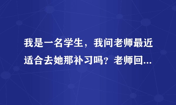 我是一名学生，我问老师最近适合去她那补习吗？老师回复我说她快要生了，不行，那我又该怎么回复什么内