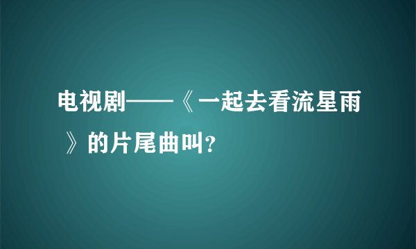 电视剧——《一起去看流星雨 》的片尾曲叫?