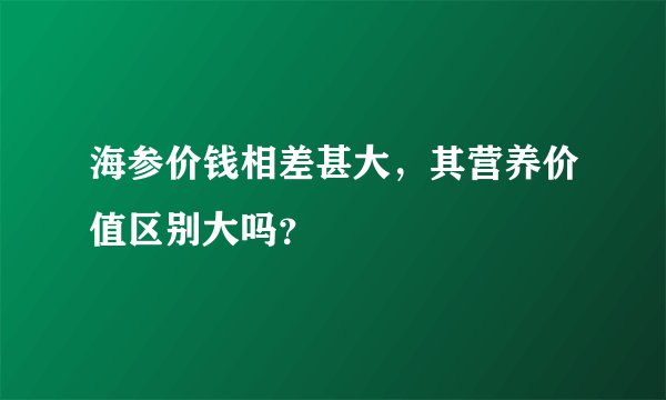 海参价钱相差甚大,其营养价值区别大吗?