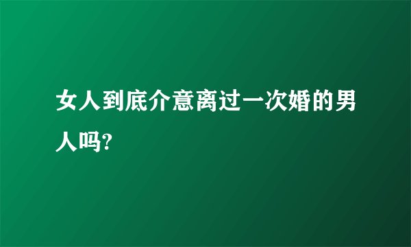 女人到底介意离过一次婚的男人吗?