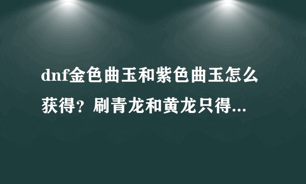 dnf金色曲玉和紫色曲玉怎么获得？刷青龙和黄龙只得到普通和华丽啊？