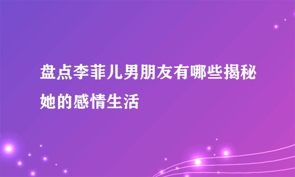 盘点李菲儿男朋友有哪些揭秘她的感情生活