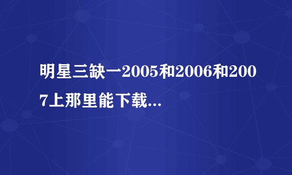 明星三缺一2005和2006和2007上那里能下载给个下载地址谢谢