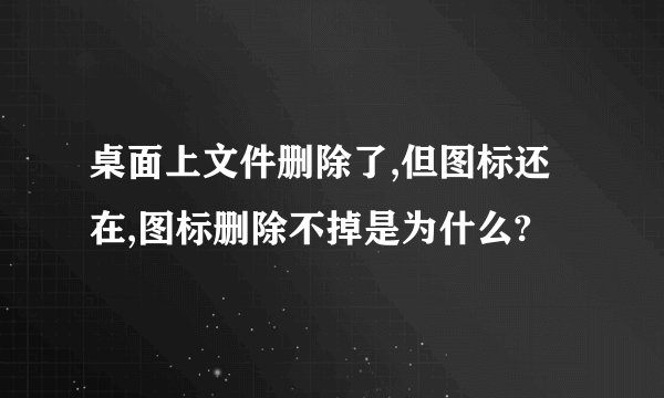 桌面上文件删除了,但图标还在,图标删除不掉是为什么?