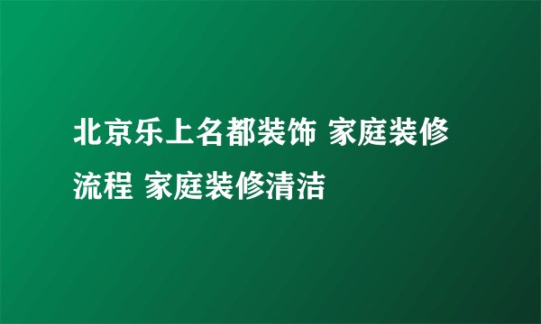 北京乐上名都装饰 家庭装修流程 家庭装修清洁