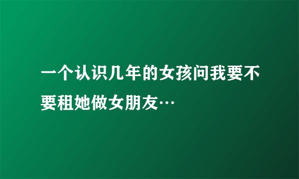 一个认识几年的女孩问我要不要租她做女朋友…
