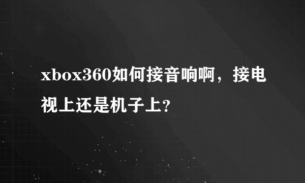 xbox360如何接音响啊，接电视上还是机子上？