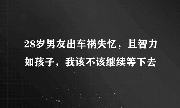 28岁男友出车祸失忆,且智力如孩子,我该不该继续等下去