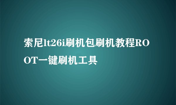 索尼lt26i刷机包刷机教程ROOT一键刷机工具