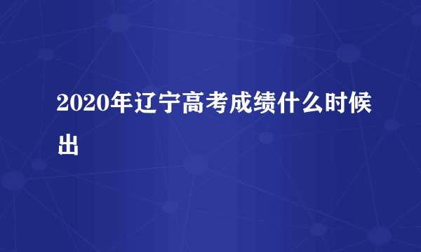 2020年辽宁高考成绩什么时候出