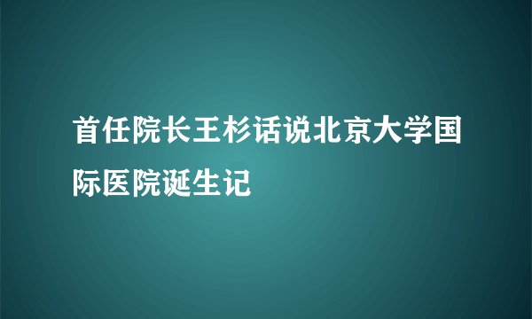 首任院长王杉话说北京大学国际医院诞生记