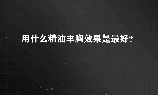 用什么精油丰胸效果是最好？