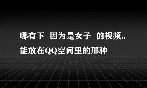哪有下  因为是女子  的视频..能放在QQ空间里的那种
