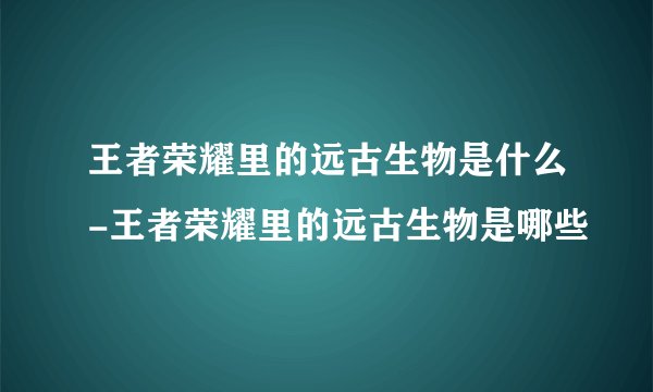 王者荣耀里的远古生物是什么-王者荣耀里的远古生物是哪些