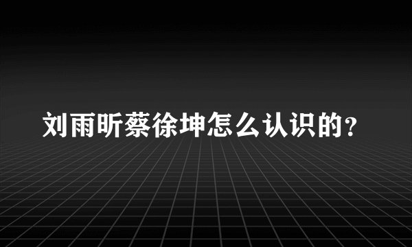 刘雨昕蔡徐坤怎么认识的？