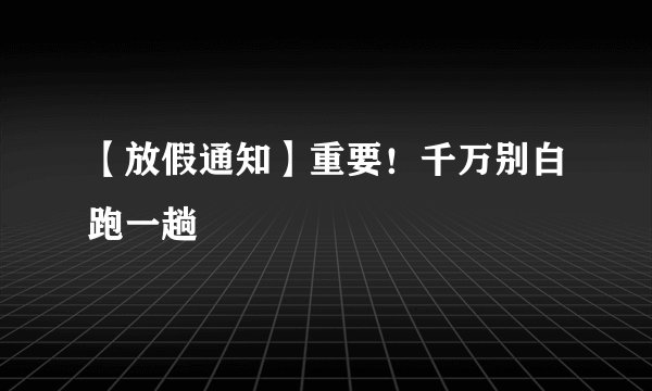 【放假通知】重要!千万别白跑一趟