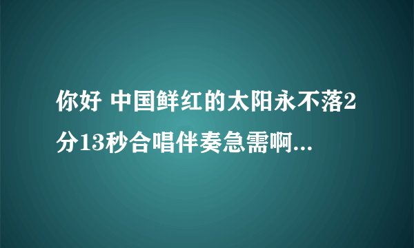 你好 中国鲜红的太阳永不落2分13秒合唱伴奏急需啊!最好是降调的啊!