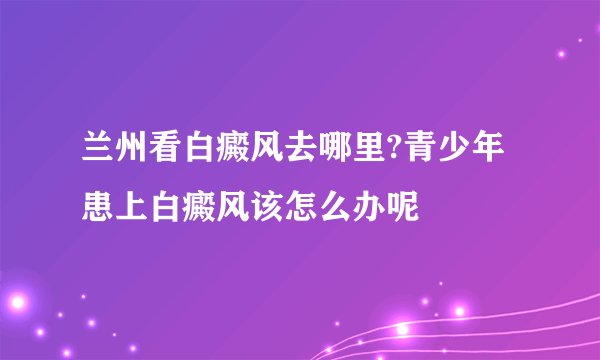 兰州看白癜风去哪里?青少年患上白癜风该怎么办呢
