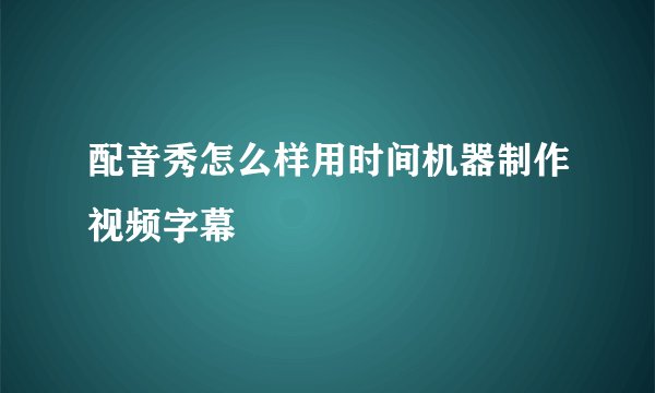 配音秀怎么样用时间机器制作视频字幕
