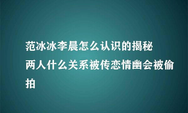 范冰冰李晨怎么认识的揭秘 两人什么关系被传恋情幽会被偷拍