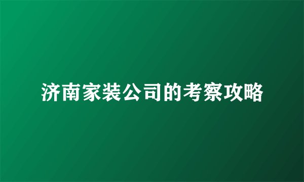 济南家装公司的考察攻略