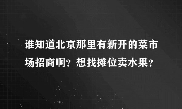 谁知道北京那里有新开的菜市场招商啊？想找摊位卖水果？