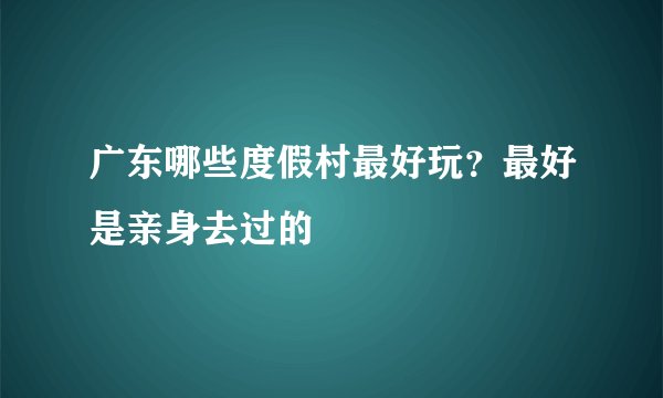 广东哪些度假村最好玩？最好是亲身去过的