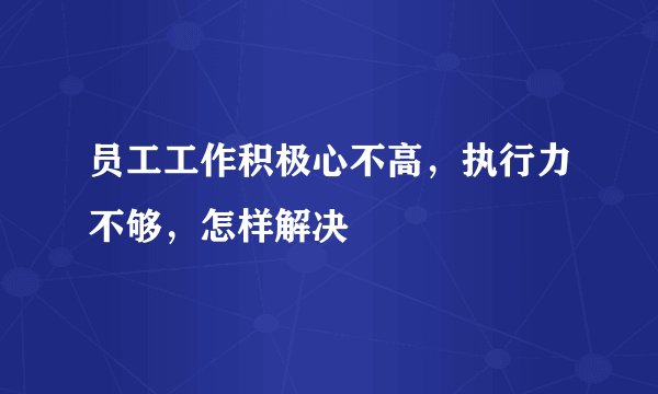 员工工作积极心不高，执行力不够，怎样解决