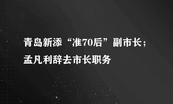 青岛新添“准70后”副市长；孟凡利辞去市长职务
