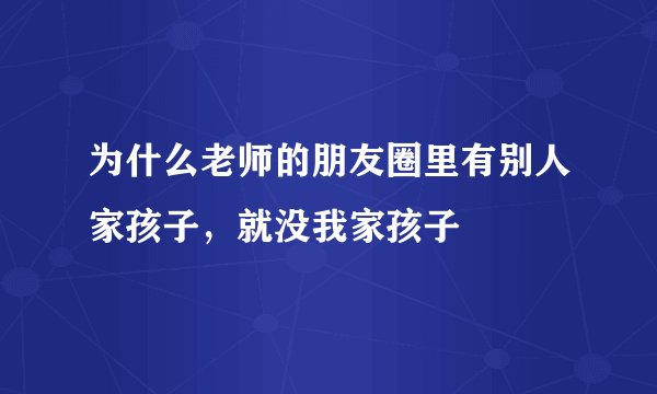 为什么老师的朋友圈里有别人家孩子，就没我家孩子