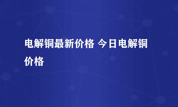 电解铜最新价格 今日电解铜价格