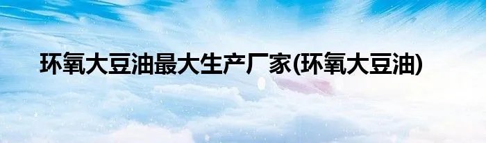 环氧大豆油最大生产厂家(环氧大豆油)