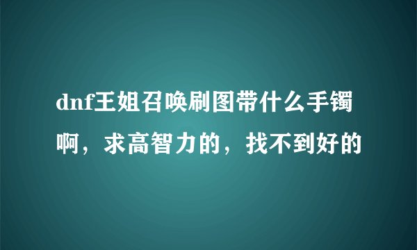 dnf王姐召唤刷图带什么手镯啊，求高智力的，找不到好的