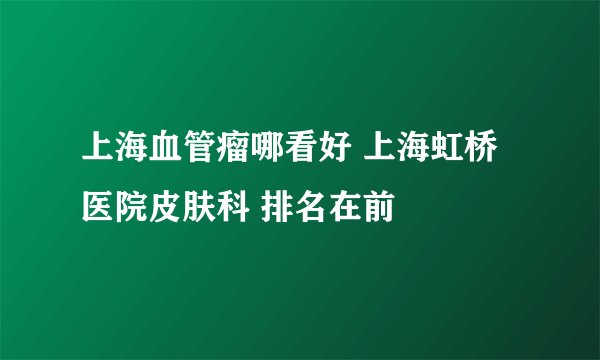 上海血管瘤哪看好 上海虹桥医院皮肤科 排名在前