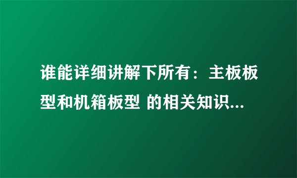谁能详细讲解下所有：主板板型和机箱板型 的相关知识 好的可以加分