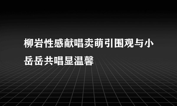 柳岩性感献唱卖萌引围观与小岳岳共唱显温馨