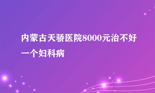 内蒙古天骄医院8000元治不好一个妇科病