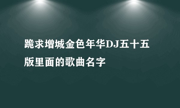 跪求增城金色年华DJ五十五版里面的歌曲名字