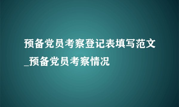 预备党员考察登记表填写范文_预备党员考察情况