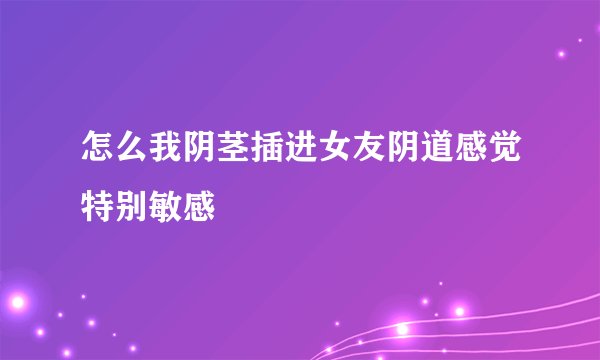 怎么我阴茎插进女友阴道感觉特别敏感