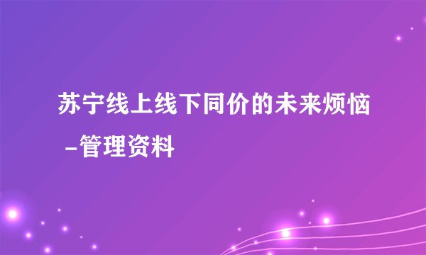 苏宁线上线下同价的未来烦恼 -管理资料