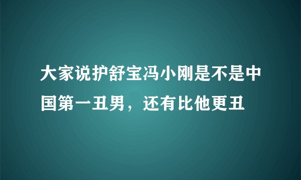 大家说护舒宝冯小刚是不是中国第一丑男，还有比他更丑