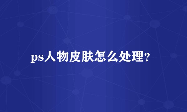 ps人物皮肤怎么处理？